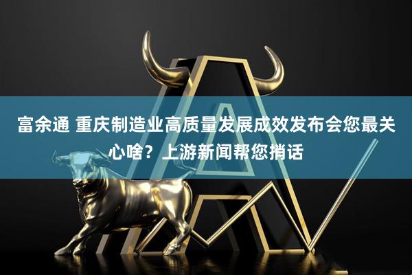 富余通 重庆制造业高质量发展成效发布会您最关心啥？上游新闻帮您捎话