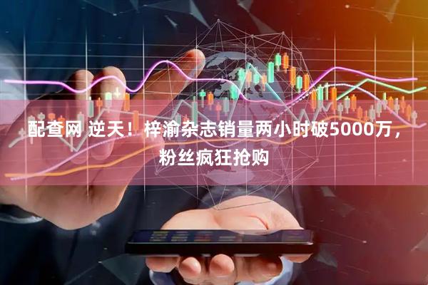 配查网 逆天！梓渝杂志销量两小时破5000万，粉丝疯狂抢购