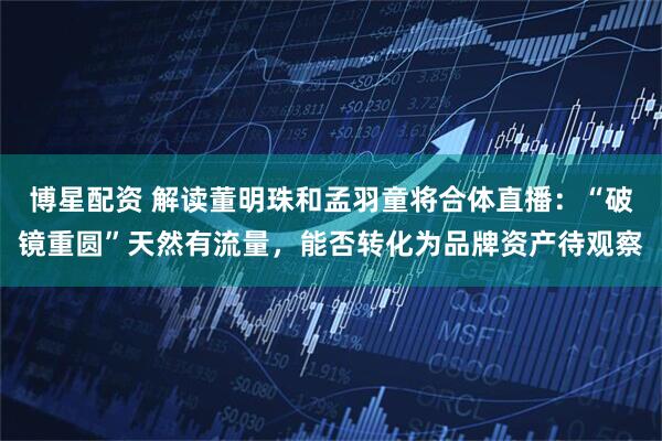 博星配资 解读董明珠和孟羽童将合体直播：“破镜重圆”天然有流量，能否转化为品牌资产待观察