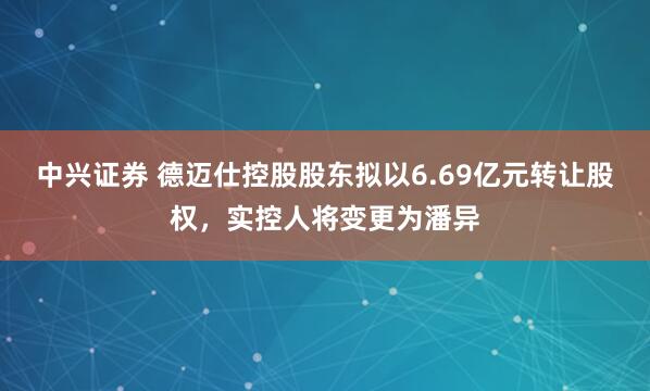 中兴证券 德迈仕控股股东拟以6.69亿元转让股权，实控人将变更为潘异