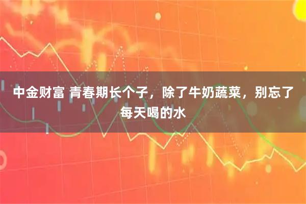 中金财富 青春期长个子，除了牛奶蔬菜，别忘了每天喝的水