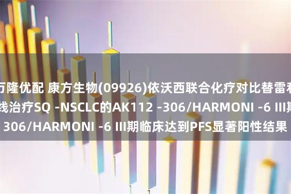 万隆优配 康方生物(09926)依沃西联合化疗对比替雷利珠单抗联合化疗一线治疗SQ -NSCLC的AK112 -306/HARMONI -6 III期临床达到PFS显著阳性结果