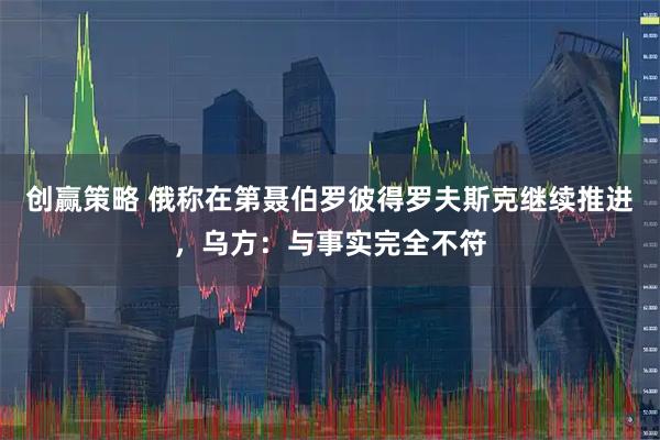 创赢策略 俄称在第聂伯罗彼得罗夫斯克继续推进，乌方：与事实完全不符