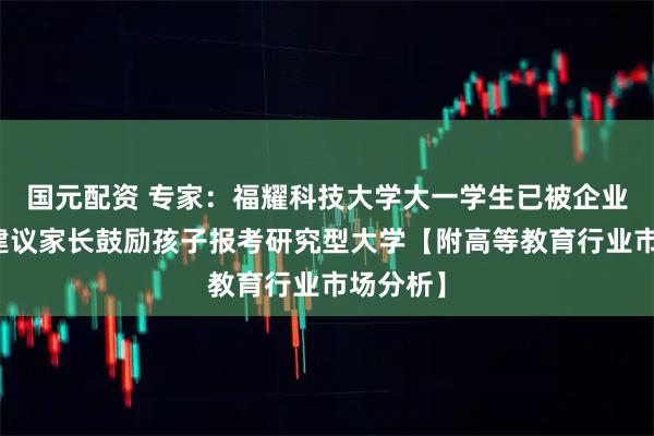 国元配资 专家：福耀科技大学大一学生已被企业抢光，建议家长鼓励孩子报考研究型大学【附高等教育行业市场分析】
