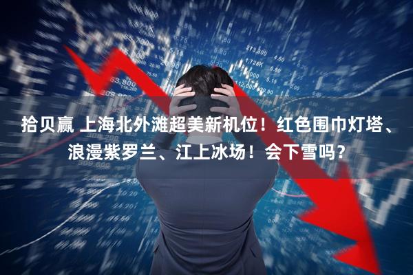拾贝赢 上海北外滩超美新机位！红色围巾灯塔、浪漫紫罗兰、江上冰场！会下雪吗？