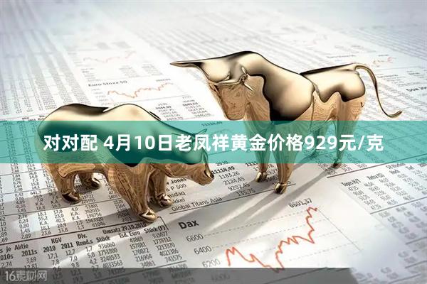 对对配 4月10日老凤祥黄金价格929元/克