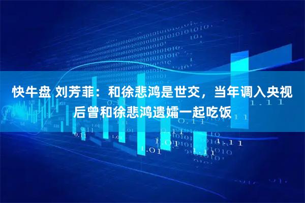 快牛盘 刘芳菲：和徐悲鸿是世交，当年调入央视后曾和徐悲鸿遗孀一起吃饭