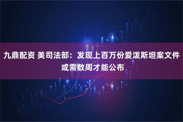 九鼎配资 美司法部：发现上百万份爱泼斯坦案文件 或需数周才能公布