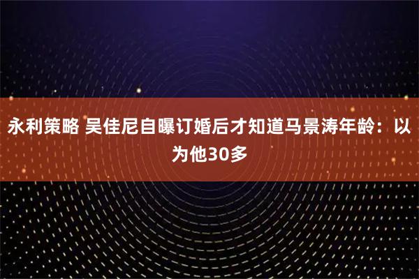 永利策略 吴佳尼自曝订婚后才知道马景涛年龄：以为他30多