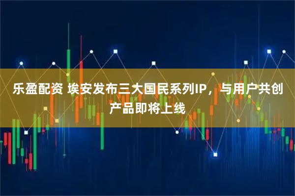 乐盈配资 埃安发布三大国民系列IP，与用户共创产品即将上线