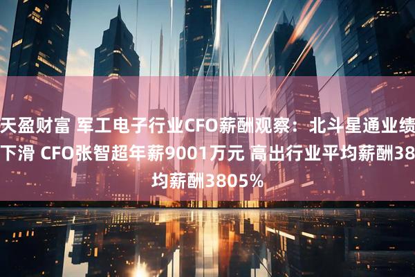 天盈财富 军工电子行业CFO薪酬观察：北斗星通业绩大幅下滑 CFO张智超年薪9001万元 高出行业平均薪酬3805%