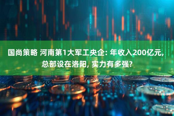 国尚策略 河南第1大军工央企: 年收入200亿元, 总部设在洛阳, 实力有多强?